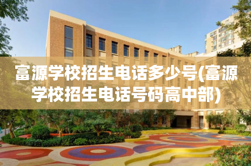 富源学校招生电话多少号(富源学校招生电话号码高中部)