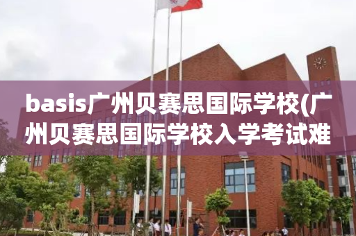 basis广州贝赛思国际学校(广州贝赛思国际学校入学考试难吗)