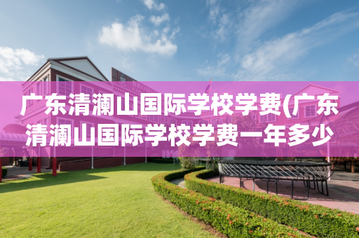 广东清澜山国际学校学费(广东清澜山国际学校学费一年多少)