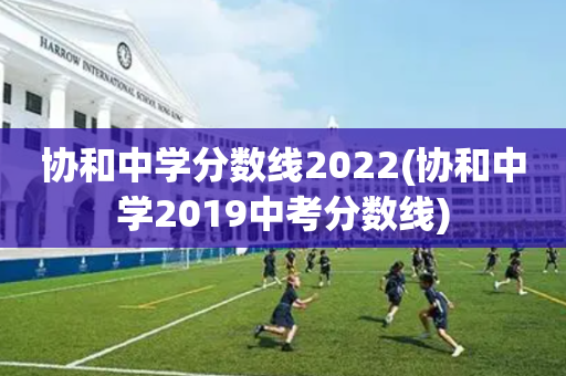 协和中学分数线2022(协和中学2019中考分数线)