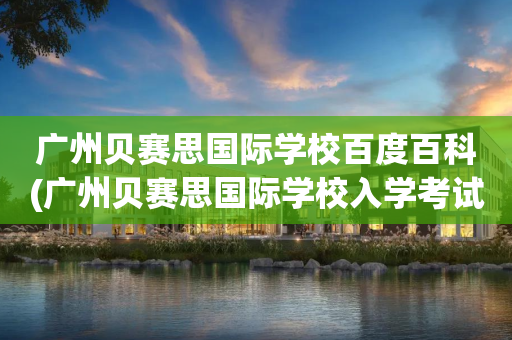 广州贝赛思国际学校百度百科(广州贝赛思国际学校入学考试难吗)
