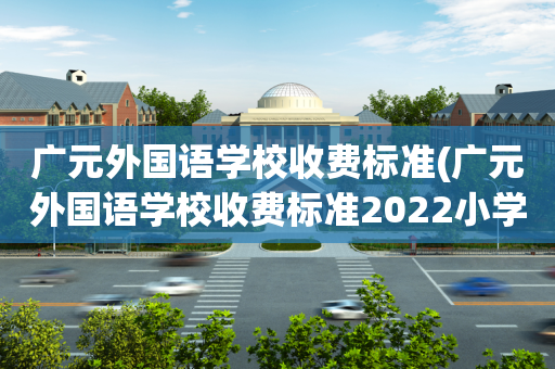 广元外国语学校收费标准(广元外国语学校收费标准2022小学招生)