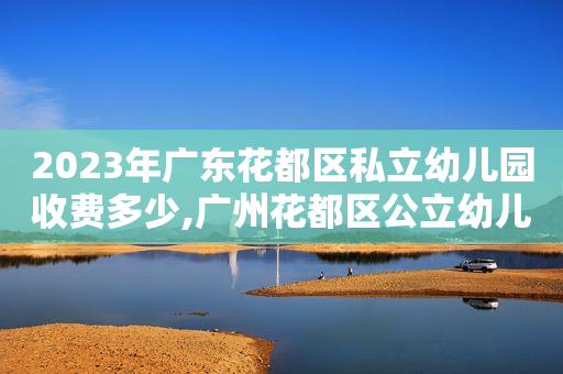 2023年广东花都区私立幼儿园收费多少,广州花都区公立幼儿园收费标准明细表2021