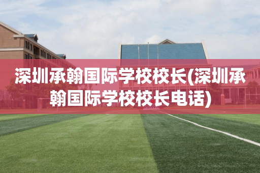 深圳承翰国际学校校长(深圳承翰国际学校校长电话)