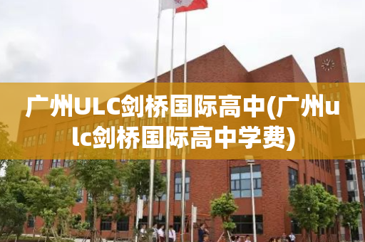 广州ULC剑桥国际高中(广州ulc剑桥国际高中学费)
