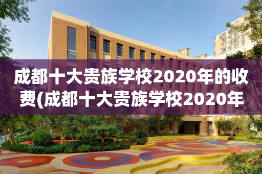 成都十大贵族学校2020年的收费(成都十大贵族学校2020年的收费多少)