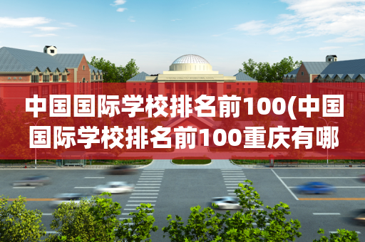 中国国际学校排名前100(中国国际学校排名前100重庆有哪些)