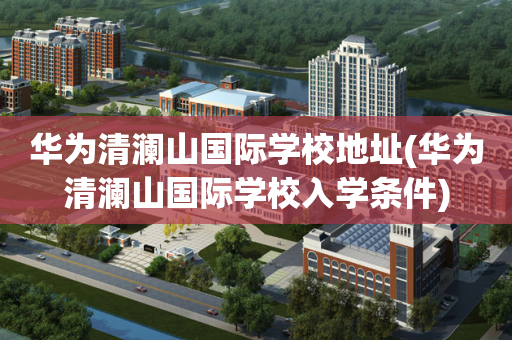 华为清澜山国际学校地址(华为清澜山国际学校入学条件)