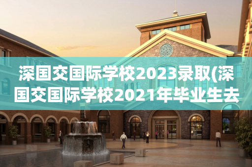 深国交国际学校2023录取(深国交国际学校2021年毕业生去向)