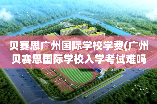 贝赛思广州国际学校学费(广州贝赛思国际学校入学考试难吗)