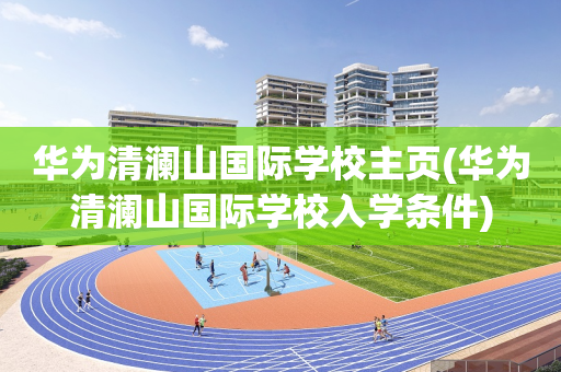 华为清澜山国际学校主页(华为清澜山国际学校入学条件)