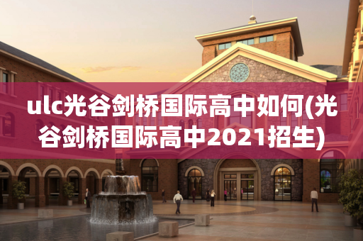 ulc光谷剑桥国际高中如何(光谷剑桥国际高中2021招生)