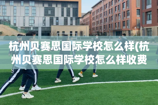 杭州贝赛思国际学校怎么样(杭州贝赛思国际学校怎么样收费)