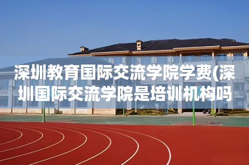 深圳教育国际交流学院学费(深圳国际交流学院是培训机构吗)