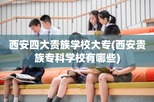 西安四大贵族学校大专(西安贵族专科学校有哪些)