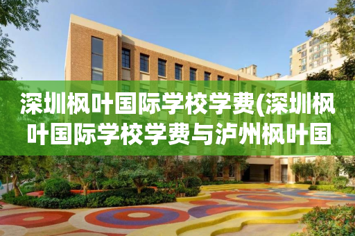 深圳枫叶国际学校学费(深圳枫叶国际学校学费与泸州枫叶国际学校区别)