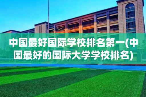 中国最好国际学校排名第一(中国最好的国际大学学校排名)