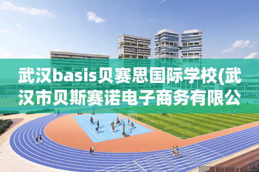 武汉basis贝赛思国际学校(武汉市贝斯赛诺电子商务有限公司)