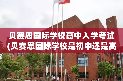 贝赛思国际学校高中入学考试(贝赛思国际学校是初中还是高中)