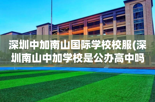 深圳中加南山国际学校校服(深圳南山中加学校是公办高中吗)