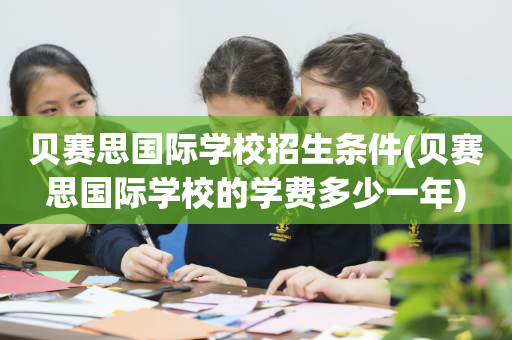 贝赛思国际学校招生条件(贝赛思国际学校的学费多少一年)