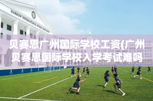 贝赛思广州国际学校工资(广州贝赛思国际学校入学考试难吗)