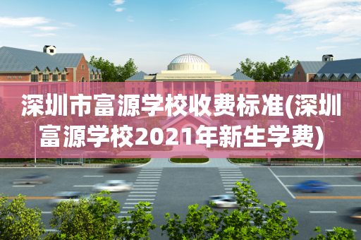 深圳市富源学校收费标准(深圳富源学校2021年新生学费)