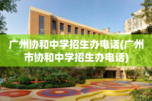 广州协和中学招生办电话(广州市协和中学招生办电话)