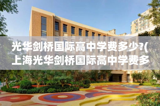 光华剑桥国际高中学费多少?(上海光华剑桥国际高中学费多少?)