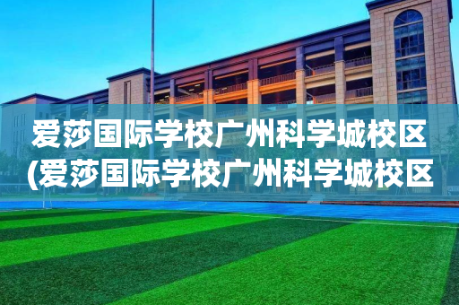 爱莎国际学校广州科学城校区(爱莎国际学校广州科学城校区招聘)