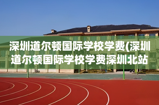 深圳道尔顿国际学校学费(深圳道尔顿国际学校学费深圳北站)