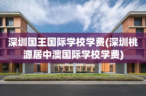 深圳国王国际学校学费(深圳桃源居中澳国际学校学费)