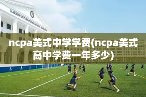 ncpa美式中学学费(ncpa美式高中学费一年多少)