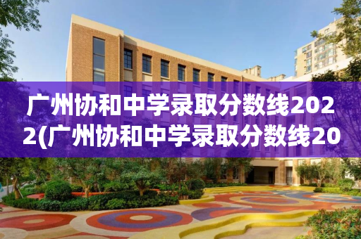 广州协和中学录取分数线2022(广州协和中学录取分数线2022年)