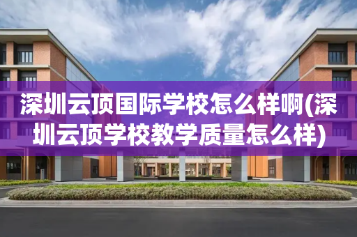 深圳云顶国际学校怎么样啊(深圳云顶学校教学质量怎么样)