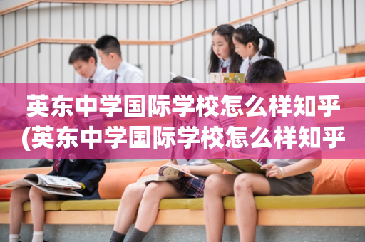 英东中学国际学校怎么样知乎(英东中学国际学校怎么样知乎报名)