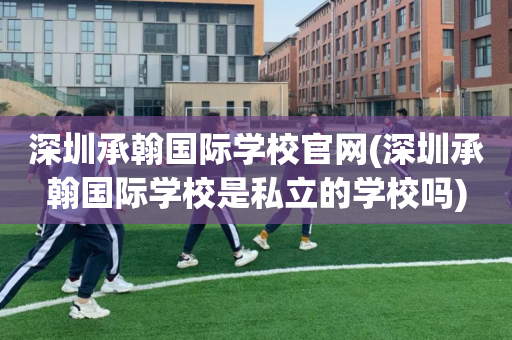 深圳承翰国际学校官网(深圳承翰国际学校是私立的学校吗)