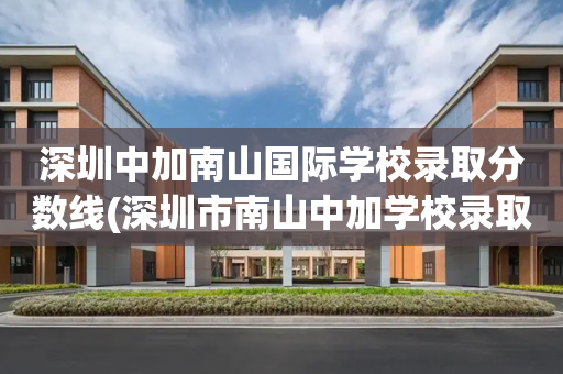 深圳中加南山国际学校录取分数线(深圳市南山中加学校录取分数线2021)