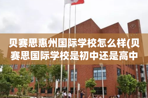 贝赛思惠州国际学校怎么样(贝赛思国际学校是初中还是高中)