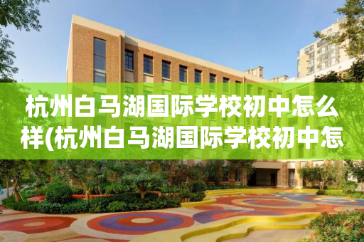 杭州白马湖国际学校初中怎么样(杭州白马湖国际学校初中怎么样报名)