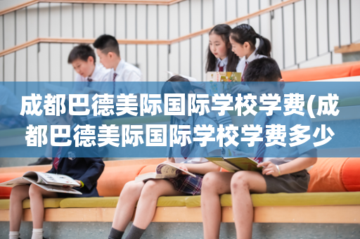 成都巴德美际国际学校学费(成都巴德美际国际学校学费多少)