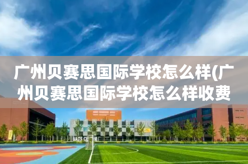 广州贝赛思国际学校怎么样(广州贝赛思国际学校怎么样收费)