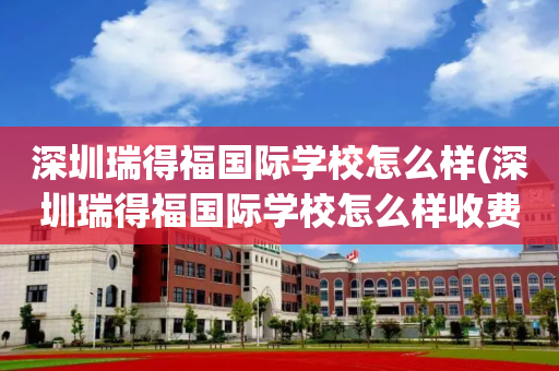 深圳瑞得福国际学校怎么样(深圳瑞得福国际学校怎么样收费)