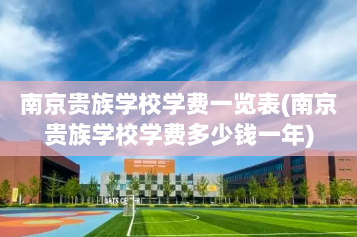 南京贵族学校学费一览表(南京贵族学校学费多少钱一年)