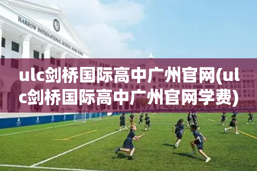 ulc剑桥国际高中广州官网(ulc剑桥国际高中广州官网学费)