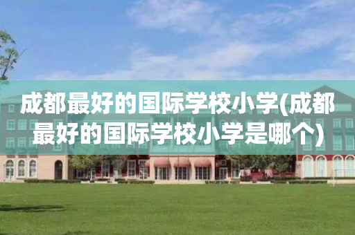 成都最好的国际学校小学(成都最好的国际学校小学是哪个)