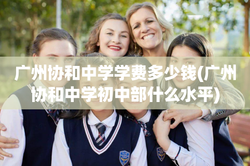 广州协和中学学费多少钱(广州协和中学初中部什么水平)