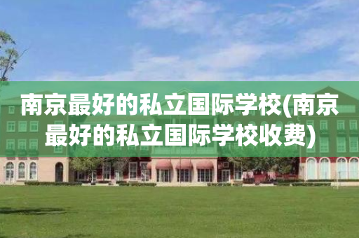 南京最好的私立国际学校(南京最好的私立国际学校收费)