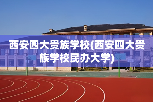 西安四大贵族学校(西安四大贵族学校民办大学)