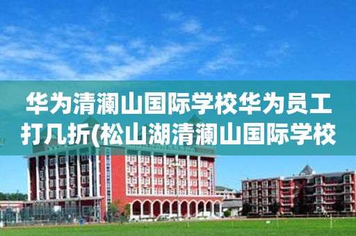 华为清澜山国际学校华为员工打几折(松山湖清澜山国际学校有多少华为员工的孩子)